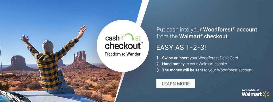 Cash in at checkout. Freedom to Wander. Put cash into your WFNB account from the Walmart checkout. Easy as 1-2-3! 1. Swipe or insert your WFNB Debit Card. 2. Hand money to your Walmart cashier. 3. The money will be sent to your WFNB account. Available at Walmart. Click here to learn more.